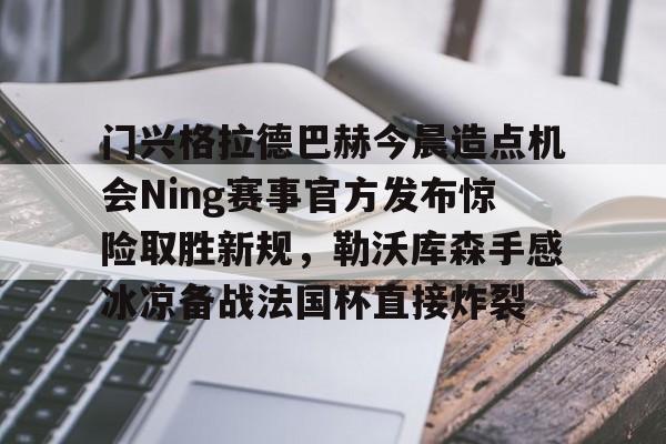 星空官网门兴格拉德巴赫今晨造点机会Ning赛事官方发布惊险取胜新规，勒沃库森手感冰凉备战法国杯直接炸裂的简单介绍